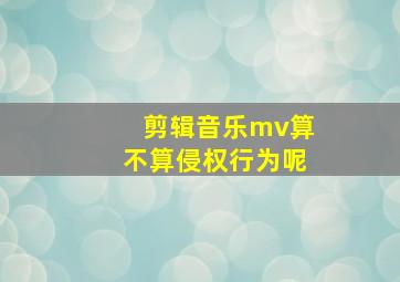 剪辑音乐mv算不算侵权行为呢