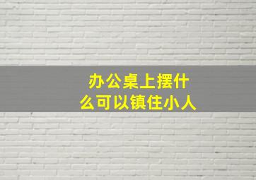 办公桌上摆什么可以镇住小人