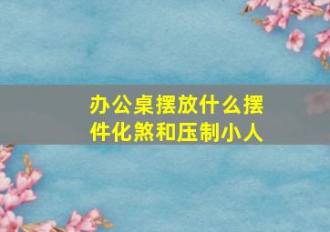 办公桌摆放什么摆件化煞和压制小人