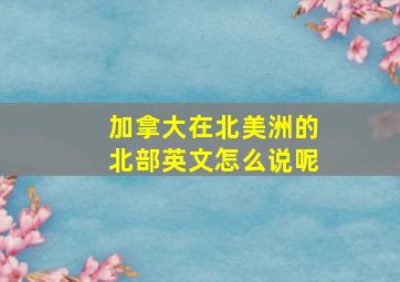 加拿大在北美洲的北部英文怎么说呢