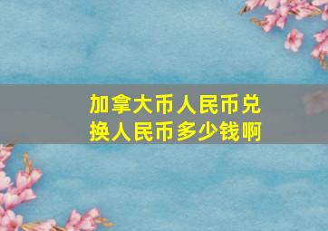 加拿大币人民币兑换人民币多少钱啊