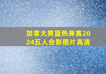 加拿大男篮热身赛2024五人合影图片高清