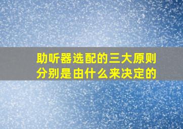 助听器选配的三大原则分别是由什么来决定的