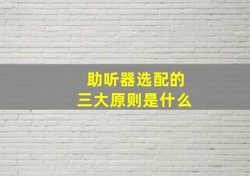 助听器选配的三大原则是什么