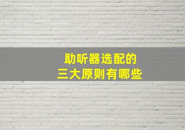 助听器选配的三大原则有哪些