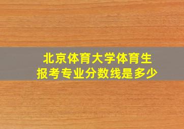 北京体育大学体育生报考专业分数线是多少