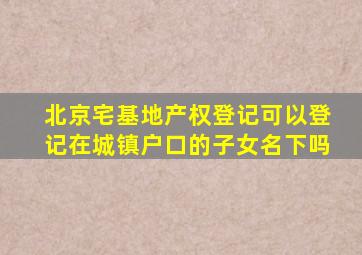 北京宅基地产权登记可以登记在城镇户口的子女名下吗