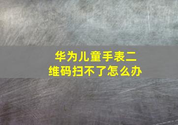 华为儿童手表二维码扫不了怎么办