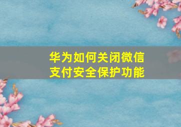 华为如何关闭微信支付安全保护功能