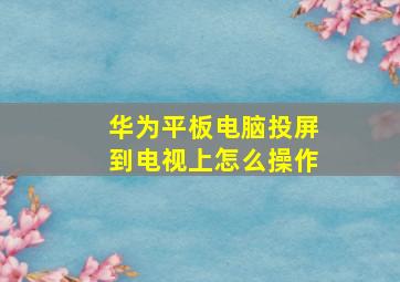 华为平板电脑投屏到电视上怎么操作