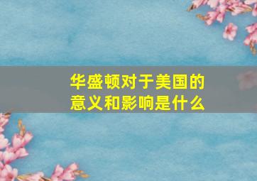 华盛顿对于美国的意义和影响是什么