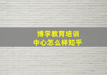 博学教育培训中心怎么样知乎