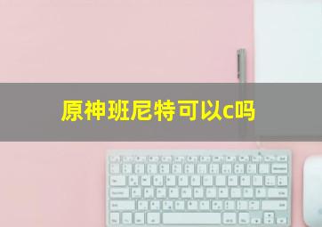 原神班尼特可以c吗