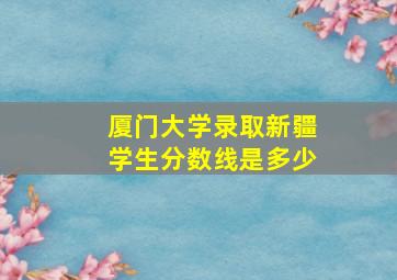 厦门大学录取新疆学生分数线是多少