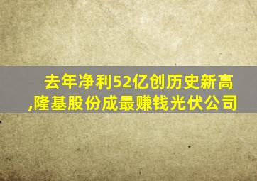 去年净利52亿创历史新高,隆基股份成最赚钱光伏公司