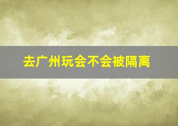 去广州玩会不会被隔离