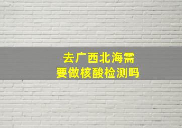 去广西北海需要做核酸检测吗