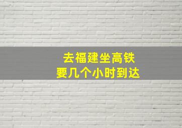 去福建坐高铁要几个小时到达