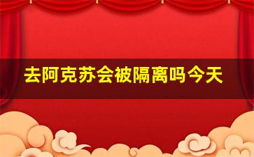 去阿克苏会被隔离吗今天