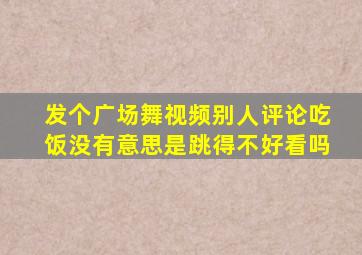 发个广场舞视频别人评论吃饭没有意思是跳得不好看吗