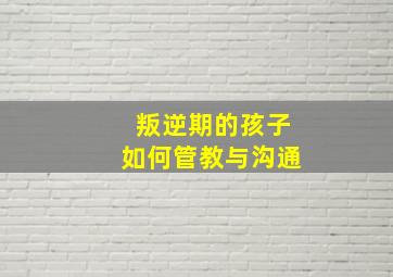 叛逆期的孩子如何管教与沟通