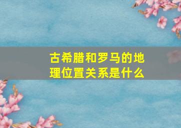 古希腊和罗马的地理位置关系是什么