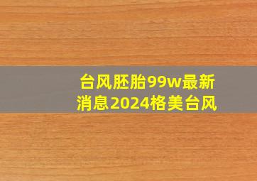 台风胚胎99w最新消息2024格美台风