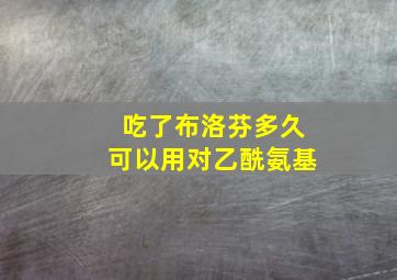 吃了布洛芬多久可以用对乙酰氨基