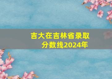 吉大在吉林省录取分数线2024年