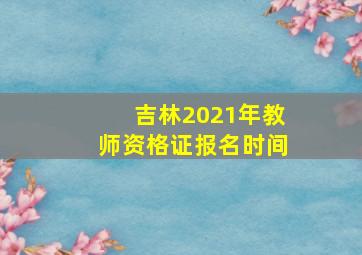 吉林2021年教师资格证报名时间