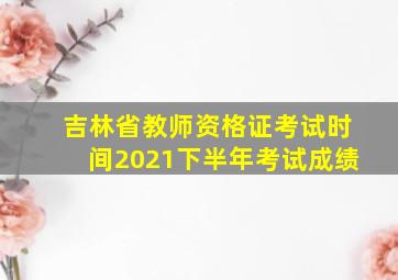 吉林省教师资格证考试时间2021下半年考试成绩