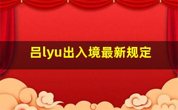 吕lyu出入境最新规定