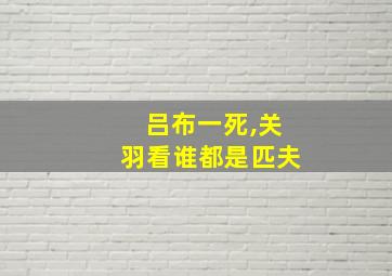 吕布一死,关羽看谁都是匹夫