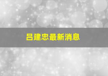 吕建忠最新消息