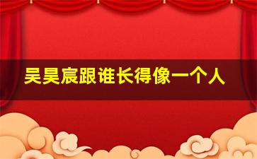 吴昊宸跟谁长得像一个人