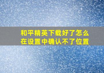 和平精英下载好了怎么在设置中确认不了位置