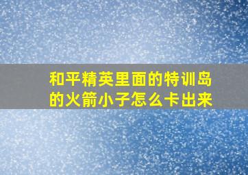 和平精英里面的特训岛的火箭小子怎么卡出来