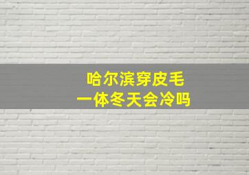 哈尔滨穿皮毛一体冬天会冷吗