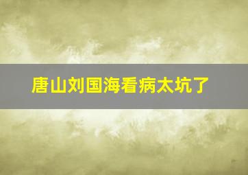 唐山刘国海看病太坑了