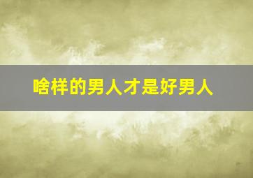 啥样的男人才是好男人