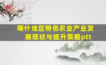 喀什地区特色农业产业发展现状与提升策略ptt