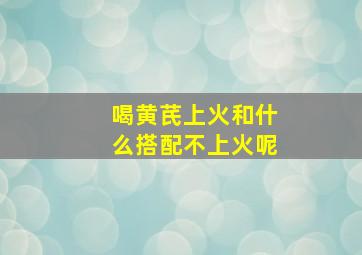 喝黄芪上火和什么搭配不上火呢