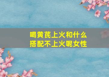 喝黄芪上火和什么搭配不上火呢女性