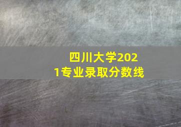 四川大学2021专业录取分数线