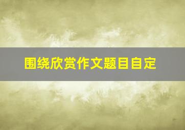 围绕欣赏作文题目自定