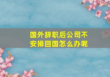 国外辞职后公司不安排回国怎么办呢