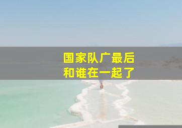 国家队广最后和谁在一起了