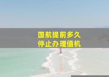 国航提前多久停止办理值机