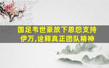 国足韦世豪放下恩怨支持伊万,诠释真正团队精神