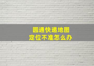 圆通快递地图定位不准怎么办